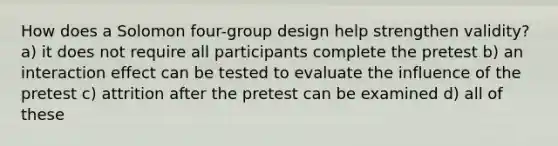 How does a Solomon four-group design help strengthen validity? a) it does not require all participants complete the pretest b) an interaction effect can be tested to evaluate the influence of the pretest c) attrition after the pretest can be examined d) all of these