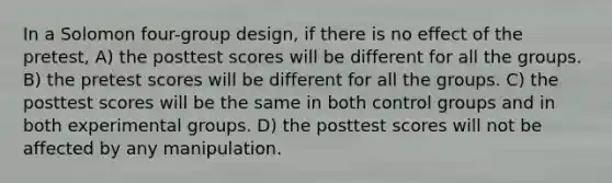 In a Solomon four-group design, if there is no effect of the pretest, A) the posttest scores will be different for all the groups. B) the pretest scores will be different for all the groups. C) the posttest scores will be the same in both control groups and in both experimental groups. D) the posttest scores will not be affected by any manipulation.