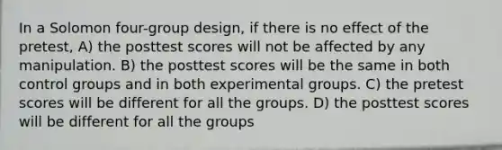 In a Solomon four-group design, if there is no effect of the pretest, A) the posttest scores will not be affected by any manipulation. B) the posttest scores will be the same in both control groups and in both experimental groups. C) the pretest scores will be different for all the groups. D) the posttest scores will be different for all the groups