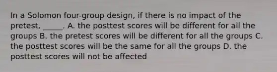 In a Solomon four-group design, if there is no impact of the pretest, _____. A. the posttest scores will be different for all the groups B. the pretest scores will be different for all the groups C. the posttest scores will be the same for all the groups D. the posttest scores will not be affected