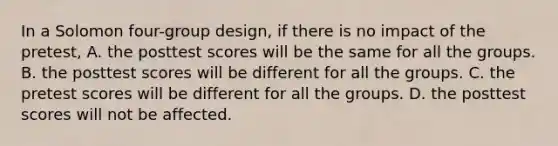 In a Solomon four-group design, if there is no impact of the pretest, A. the posttest scores will be the same for all the groups. B. the posttest scores will be different for all the groups. C. the pretest scores will be different for all the groups. D. the posttest scores will not be affected.