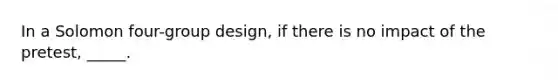 In a Solomon four-group design, if there is no impact of the pretest, _____.