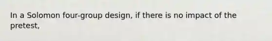 In a Solomon four-group design, if there is no impact of the pretest,