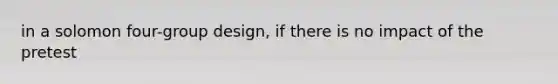 in a solomon four-group design, if there is no impact of the pretest