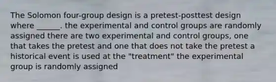 The Solomon four-group design is a pretest-posttest design where ______. the experimental and control groups are randomly assigned there are two experimental and control groups, one that takes the pretest and one that does not take the pretest a historical event is used at the "treatment" the experimental group is randomly assigned