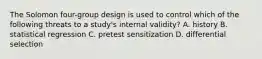 The Solomon four-group design is used to control which of the following threats to a study's internal validity? A. history B. statistical regression C. pretest sensitization D. differential selection