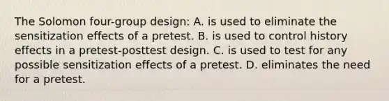 The Solomon four-group design: A. is used to eliminate the sensitization effects of a pretest. B. is used to control history effects in a pretest-posttest design. C. is used to test for any possible sensitization effects of a pretest. D. eliminates the need for a pretest.