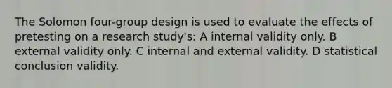 The Solomon four-group design is used to evaluate the effects of pretesting on a research study's: A internal validity only. B external validity only. C internal and external validity. D statistical conclusion validity.