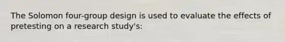 The Solomon four-group design is used to evaluate the effects of pretesting on a research study's: