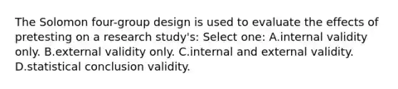 The Solomon four-group design is used to evaluate the effects of pretesting on a research study's: Select one: A.internal validity only. B.external validity only. C.internal and external validity. D.statistical conclusion validity.