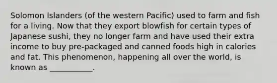 Solomon Islanders (of the western Pacific) used to farm and fish for a living. Now that they export blowfish for certain types of Japanese sushi, they no longer farm and have used their extra income to buy pre-packaged and canned foods high in calories and fat. This phenomenon, happening all over the world, is known as ___________.