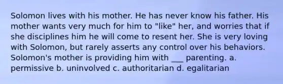 Solomon lives with his mother. He has never know his father. His mother wants very much for him to "like" her, and worries that if she disciplines him he will come to resent her. She is very loving with Solomon, but rarely asserts any control over his behaviors. Solomon's mother is providing him with ___ parenting. a. permissive b. uninvolved c. authoritarian d. egalitarian