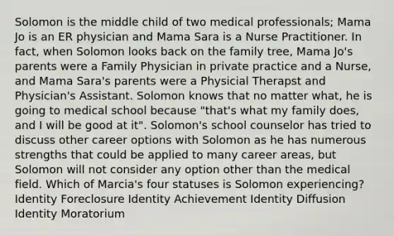 Solomon is the middle child of two medical professionals; Mama Jo is an ER physician and Mama Sara is a Nurse Practitioner. In fact, when Solomon looks back on the family tree, Mama Jo's parents were a Family Physician in private practice and a Nurse, and Mama Sara's parents were a Physicial Therapst and Physician's Assistant. Solomon knows that no matter what, he is going to medical school because "that's what my family does, and I will be good at it". Solomon's school counselor has tried to discuss other career options with Solomon as he has numerous strengths that could be applied to many career areas, but Solomon will not consider any option other than the medical field. Which of Marcia's four statuses is Solomon experiencing? Identity Foreclosure Identity Achievement Identity Diffusion Identity Moratorium