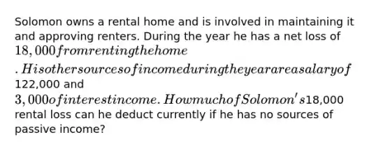 Solomon owns a rental home and is involved in maintaining it and approving renters. During the year he has a net loss of 18,000 from renting the home. His other sources of income during the year are a salary of122,000 and 3,000 of interest income. How much of Solomon's18,000 rental loss can he deduct currently if he has no sources of passive income?