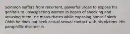 Solomon suffers from recurrent, powerful urges to expose his genitals to unsuspecting women in hopes of shocking and arousing them. He masturbates while exposing himself sloth Ohhh he does not seek actual sexual contact with his victims. His paraphillic disorder is