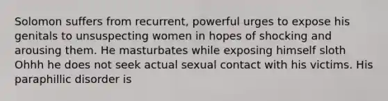 Solomon suffers from recurrent, powerful urges to expose his genitals to unsuspecting women in hopes of shocking and arousing them. He masturbates while exposing himself sloth Ohhh he does not seek actual sexual contact with his victims. His paraphillic disorder is