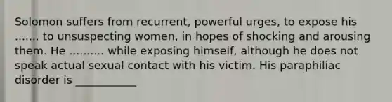 Solomon suffers from recurrent, powerful urges, to expose his ....... to unsuspecting women, in hopes of shocking and arousing them. He .......... while exposing himself, although he does not speak actual sexual contact with his victim. His paraphiliac disorder is ___________