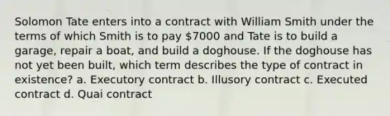 Solomon Tate enters into a contract with William Smith under the terms of which Smith is to pay 7000 and Tate is to build a garage, repair a boat, and build a doghouse. If the doghouse has not yet been built, which term describes the type of contract in existence? a. Executory contract b. Illusory contract c. Executed contract d. Quai contract