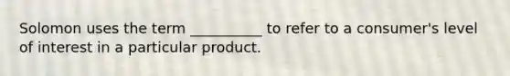 Solomon uses the term __________ to refer to a consumer's level of interest in a particular product.