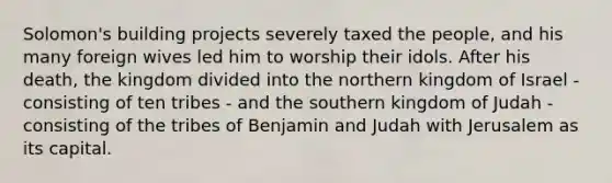 Solomon's building projects severely taxed the people, and his many foreign wives led him to worship their idols. After his death, the kingdom divided into the northern kingdom of Israel - consisting of ten tribes - and the southern kingdom of Judah - consisting of the tribes of Benjamin and Judah with Jerusalem as its capital.