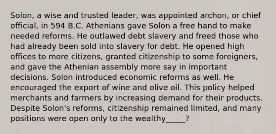 Solon, a wise and trusted leader, was appointed archon, or chief official, in 594 B.C. Athenians gave Solon a free hand to make needed reforms. He outlawed debt slavery and freed those who had already been sold into slavery for debt. He opened high offices to more citizens, granted citizenship to some foreigners, and gave the Athenian assembly more say in important decisions. Solon introduced economic reforms as well. He encouraged the export of wine and olive oil. This policy helped merchants and farmers by increasing demand for their products. Despite Solon's reforms, citizenship remained limited, and many positions were open only to the wealthy_____?