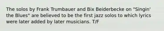 The solos by Frank Trumbauer and Bix Beiderbecke on "Singin' the Blues" are believed to be the first jazz solos to which lyrics were later added by later musicians. T/F