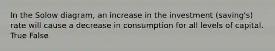 In the Solow diagram, an increase in the investment (saving's) rate will cause a decrease in consumption for all levels of capital. True False