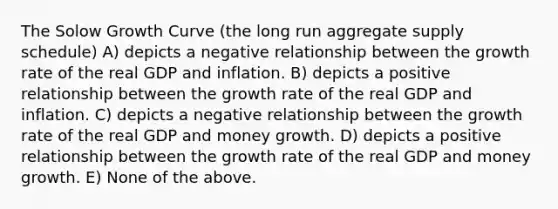 The Solow Growth Curve (the long run aggregate supply schedule) A) depicts a negative relationship between the growth rate of the real GDP and inflation. B) depicts a positive relationship between the growth rate of the real GDP and inflation. C) depicts a negative relationship between the growth rate of the real GDP and money growth. D) depicts a positive relationship between the growth rate of the real GDP and money growth. E) None of the above.