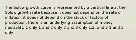 The Solow growth curve is represented by a vertical line at the Solow growth rate because it does not depend on the rate of inflation. it does not depend on the stock of factors of production. there is an underlying assumption of money neutrality. 1 only 1 and 2 only 2 and 3 only 1,2, and 3 1 and 3 only