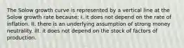 The Solow growth curve is represented by a vertical line at the Solow growth rate because: I. it does not depend on the rate of inflation. II. there is an underlying assumption of strong money neutrality. III. it does not depend on the stock of factors of production.