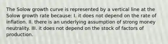 The Solow growth curve is represented by a vertical line at the Solow growth rate because: I. it does not depend on the rate of inflation. II. there is an underlying assumption of strong money neutrality. III. it does not depend on the stock of factors of production.