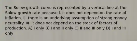 The Solow growth curve is represented by a <a href='https://www.questionai.com/knowledge/k6j3Z69xQg-vertical-line' class='anchor-knowledge'>vertical line</a> at the Solow growth rate because I. it does not depend on the rate of inflation. II. there is an underlying assumption of strong money neutrality. III. it does not depend on the stock of factors of production. A) I only B) I and II only C) II and III only D) I and III only
