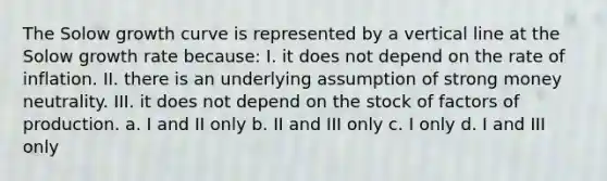 The Solow growth curve is represented by a vertical line at the Solow growth rate because: I. it does not depend on the rate of inflation. II. there is an underlying assumption of strong money neutrality. III. it does not depend on the stock of factors of production. a. I and II only b. II and III only c. I only d. I and III only