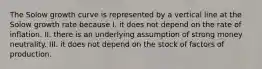 The Solow growth curve is represented by a vertical line at the Solow growth rate because I. it does not depend on the rate of inflation. II. there is an underlying assumption of strong money neutrality. III. it does not depend on the stock of factors of production.