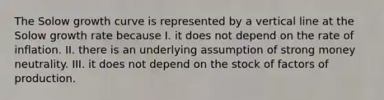 The Solow growth curve is represented by a vertical line at the Solow growth rate because I. it does not depend on the rate of inflation. II. there is an underlying assumption of strong money neutrality. III. it does not depend on the stock of factors of production.