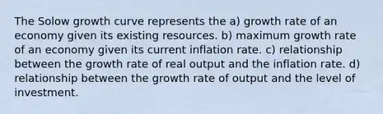 The Solow growth curve represents the a) growth rate of an economy given its existing resources. b) maximum growth rate of an economy given its current inflation rate. c) relationship between the growth rate of real output and the inflation rate. d) relationship between the growth rate of output and the level of investment.