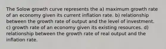 The Solow growth curve represents the a) maximum growth rate of an economy given its current inflation rate. b) relationship between the growth rate of output and the level of investment. c) growth rate of an economy given its existing resources. d) relationship between the growth rate of real output and the inflation rate.