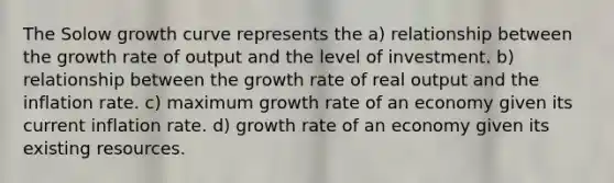 The Solow growth curve represents the a) relationship between the growth rate of output and the level of investment. b) relationship between the growth rate of real output and the inflation rate. c) maximum growth rate of an economy given its current inflation rate. d) growth rate of an economy given its existing resources.