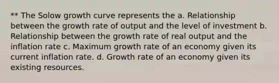 ** The Solow growth curve represents the a. Relationship between the growth rate of output and the level of investment b. Relationship between the growth rate of real output and the inflation rate c. Maximum growth rate of an economy given its current inflation rate. d. Growth rate of an economy given its existing resources.