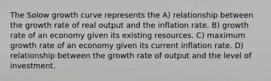 The Solow growth curve represents the A) relationship between the growth rate of real output and the inflation rate. B) growth rate of an economy given its existing resources. C) maximum growth rate of an economy given its current inflation rate. D) relationship between the growth rate of output and the level of investment.