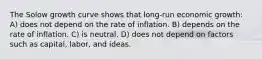 The Solow growth curve shows that long-run economic growth: A) does not depend on the rate of inflation. B) depends on the rate of inflation. C) is neutral. D) does not depend on factors such as capital, labor, and ideas.