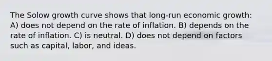 The Solow growth curve shows that long-run economic growth: A) does not depend on the rate of inflation. B) depends on the rate of inflation. C) is neutral. D) does not depend on factors such as capital, labor, and ideas.