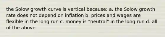 the Solow growth curve is vertical because: a. the Solow growth rate does not depend on inflation b. prices and wages are flexible in the long run c. money is "neutral" in the long run d. all of the above