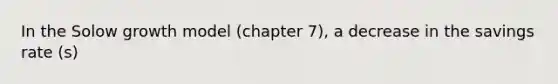 In the Solow growth model (chapter 7), a decrease in the savings rate (s)