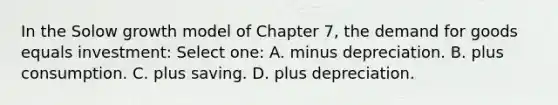 In the Solow growth model of Chapter 7, the demand for goods equals investment: Select one: A. minus depreciation. B. plus consumption. C. plus saving. D. plus depreciation.