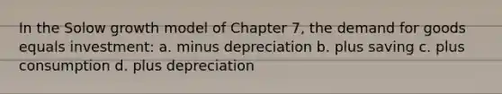 In the Solow growth model of Chapter 7, the demand for goods equals investment: a. minus depreciation b. plus saving c. plus consumption d. plus depreciation