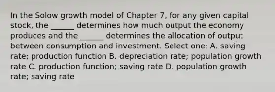 In the Solow growth model of Chapter 7, for any given capital stock, the ______ determines how much output the economy produces and the ______ determines the allocation of output between consumption and investment. Select one: A. saving rate; production function B. depreciation rate; population growth rate C. production function; saving rate D. population growth rate; saving rate