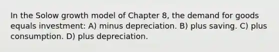 In the Solow growth model of Chapter 8, the demand for goods equals investment: A) minus depreciation. B) plus saving. C) plus consumption. D) plus depreciation.