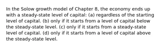 In the Solow growth model of Chapter 8, the economy ends up with a steady-state level of capital: (a) regardless of the starting level of capital. (b) only if it starts from a level of capital below the steady-state level. (c) only if it starts from a steady-state level of capital. (d) only if it starts from a level of capital above the steady-state level.