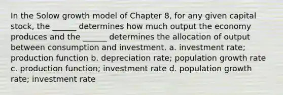 In the Solow growth model of Chapter 8, for any given capital stock, the ______ determines how much output the economy produces and the ______ determines the allocation of output between consumption and investment. a. investment rate; production function b. depreciation rate; population growth rate c. production function; investment rate d. population growth rate; investment rate